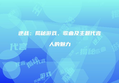 逆战：揭秘游戏、歌曲及主题代言人的魅力