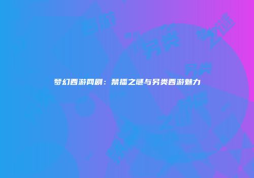 梦幻西游网剧：禁播之谜与另类西游魅力