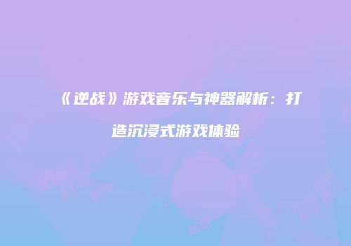 《逆战》游戏音乐与神器解析：打造沉浸式游戏体验