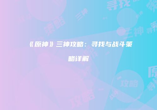 《原神》三神攻略：寻找与战斗策略详解