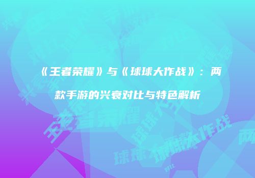 《王者荣耀》与《球球大作战》：两款手游的兴衰对比与特色解析
