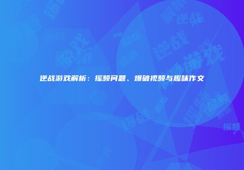 逆战游戏解析：摇频问题、爆破视频与趣味作文