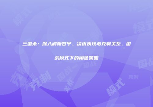 三国杀：深入解析甘宁、凌统表现与克制关系，国战模式下的角色策略