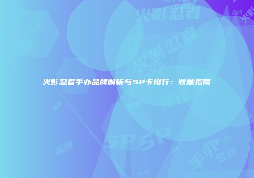 火影忍者手办品牌解析与SP卡排行：收藏指南