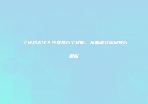 《穿越火线》步伐技巧全攻略：从基础到高级技巧解析