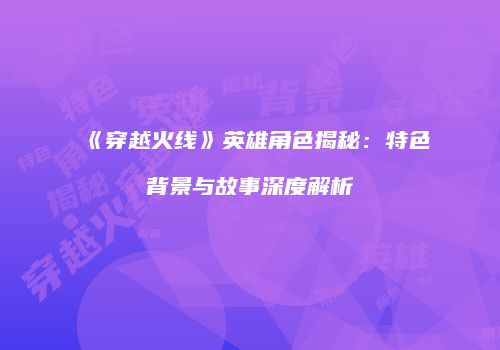 《穿越火线》英雄角色揭秘：特色背景与故事深度解析