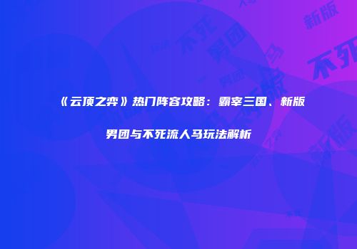 《云顶之弈》热门阵容攻略：霸宰三国、新版男团与不死流人马玩法解析