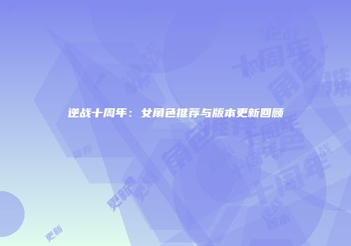 逆战十周年：女角色推荐与版本更新回顾
