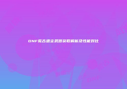 DNF荒古遗尘武器获取解析及性能对比
