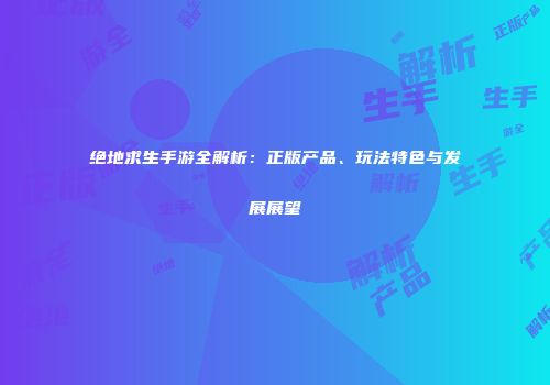 绝地求生手游全解析：正版产品、玩法特色与发展展望