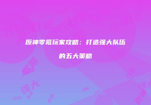 原神零氪玩家攻略：打造强大队伍的五大策略