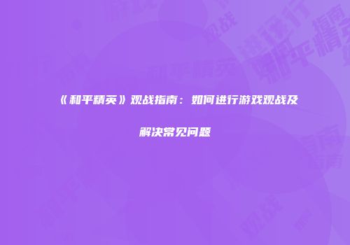 《和平精英》观战指南：如何进行游戏观战及解决常见问题