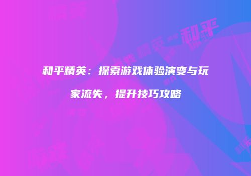 和平精英：探索游戏体验演变与玩家流失，提升技巧攻略
