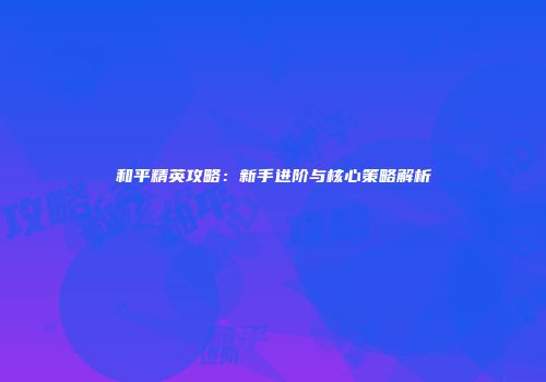 和平精英攻略：新手进阶与核心策略解析