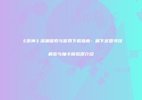 《原神》深渊探索与官网下载指南：渊下宫图书馆解密与抽卡模拟器介绍
