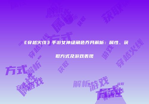 《穿越火线》手游女神级角色乔月解析：属性、获取方式及游戏表现