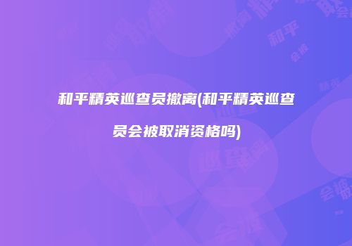 和平精英巡查员撤离(和平精英巡查员会被取消资格吗)