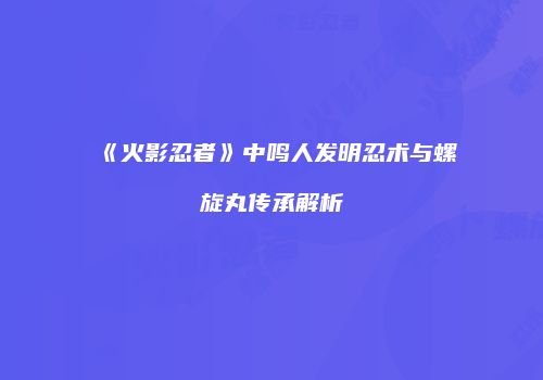 《火影忍者》中鸣人发明忍术与螺旋丸传承解析