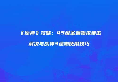 《原神》攻略：45级圣遗物未暴击解决与战神3遗物使用技巧