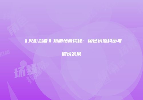 《火影忍者》接吻场景揭秘：角色情感纠葛与剧情发展