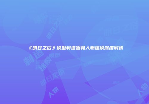 《明日之后》模型制造器和人物建模深度解析