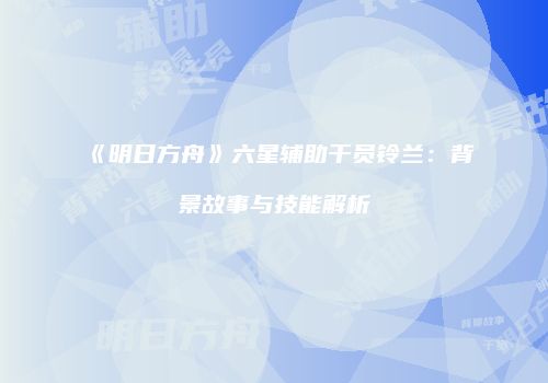 《明日方舟》六星辅助干员铃兰：背景故事与技能解析