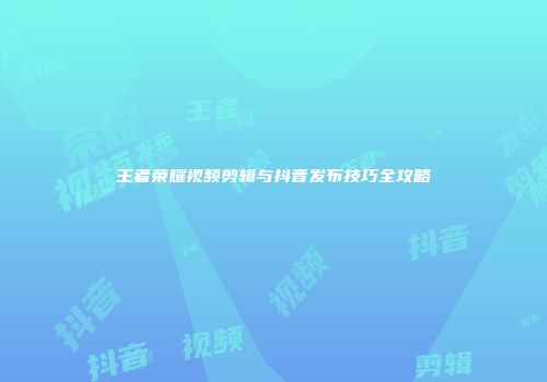王者荣耀视频剪辑与抖音发布技巧全攻略