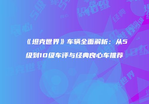 《坦克世界》车辆全面解析：从5级到10级车评与经典良心车推荐