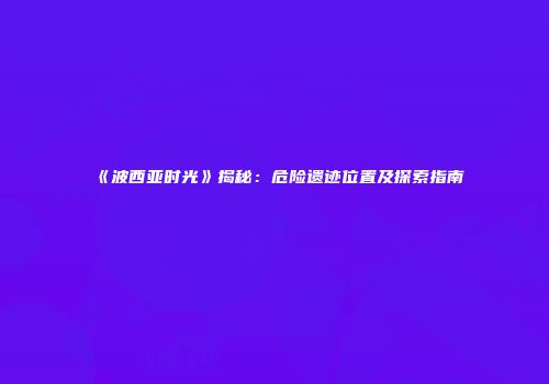 《波西亚时光》揭秘：危险遗迹位置及探索指南