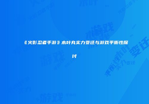 《火影忍者手游》木叶丸实力变迁与游戏平衡性探讨