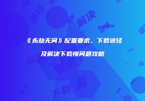 《永劫无间》配置要求、下载途径及解决下载慢问题攻略