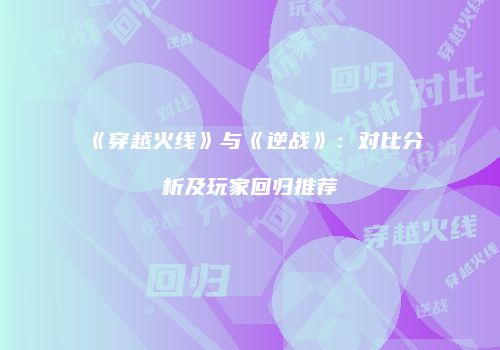 《穿越火线》与《逆战》：对比分析及玩家回归推荐