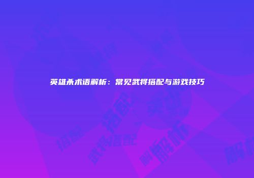 英雄杀术语解析：常见武将搭配与游戏技巧