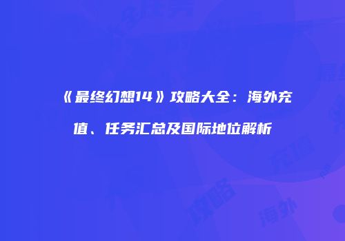《最终幻想14》攻略大全：海外充值、任务汇总及国际地位解析