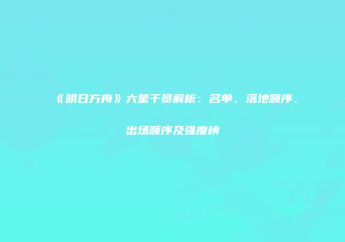 《明日方舟》六星干员解析：名单、落地顺序、出场顺序及强度榜