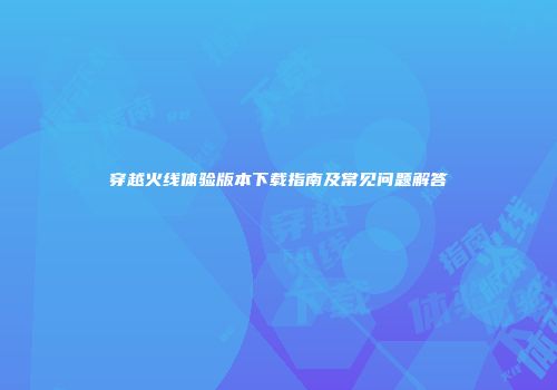 穿越火线体验版本下载指南及常见问题解答