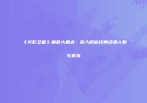 《火影忍者》角色大盘点：深入解析经典动漫人物与家族