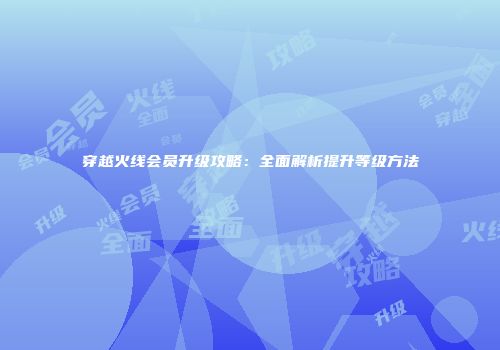 穿越火线会员升级攻略：全面解析提升等级方法