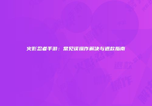 火影忍者手游：常见误操作解决与退款指南