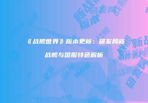 《战舰世界》版本更新：研发局新战舰与国服特色解析