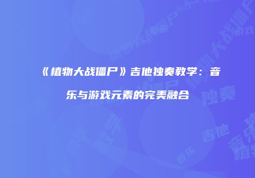 《植物大战僵尸》吉他独奏教学：音乐与游戏元素的完美融合
