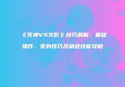 《死神VS火影》技巧解析：基础操作、变身技巧及角色技能攻略