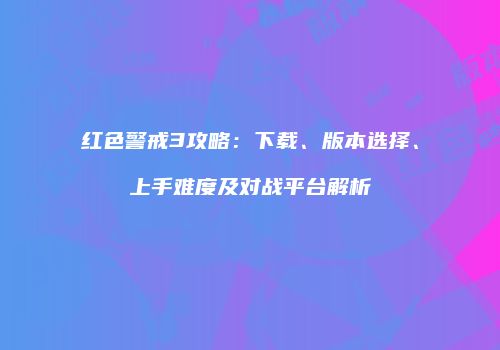 红色警戒3攻略：下载、版本选择、上手难度及对战平台解析