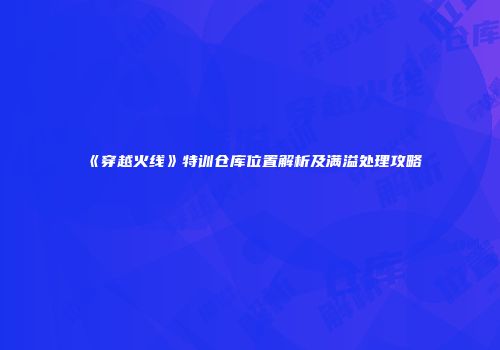 《穿越火线》特训仓库位置解析及满溢处理攻略