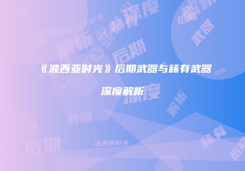 《波西亚时光》后期武器与稀有武器深度解析