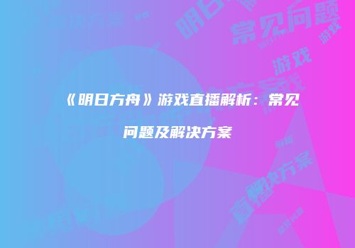 《明日方舟》游戏直播解析：常见问题及解决方案
