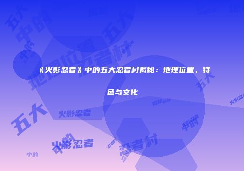 《火影忍者》中的五大忍者村揭秘：地理位置、特色与文化