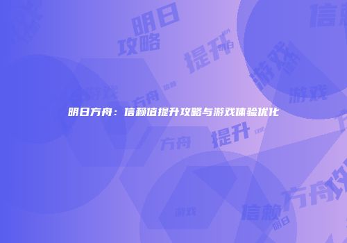 明日方舟：信赖值提升攻略与游戏体验优化