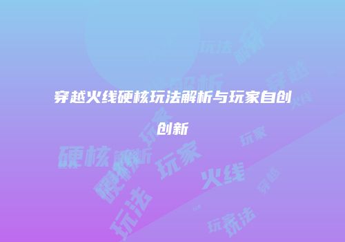 穿越火线硬核玩法解析与玩家自创创新