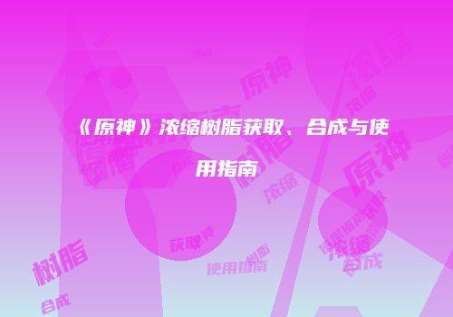 《原神》浓缩树脂获取、合成与使用指南